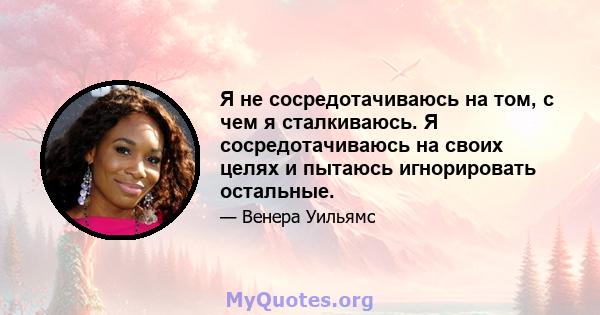 Я не сосредотачиваюсь на том, с чем я сталкиваюсь. Я сосредотачиваюсь на своих целях и пытаюсь игнорировать остальные.