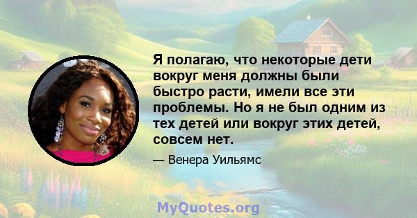 Я полагаю, что некоторые дети вокруг меня должны были быстро расти, имели все эти проблемы. Но я не был одним из тех детей или вокруг этих детей, совсем нет.