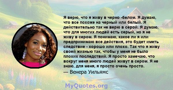 Я верю, что я живу в черно -белом. Я думаю, что все похоже на черный или белый. Я действительно так не верю в серой. Я думаю, что для многих людей есть серый, но я не живу в сером. Я понимаю, какое ли я или предпринимаю 