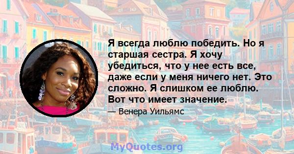 Я всегда люблю победить. Но я старшая сестра. Я хочу убедиться, что у нее есть все, даже если у меня ничего нет. Это сложно. Я слишком ее люблю. Вот что имеет значение.