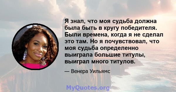 Я знал, что моя судьба должна была быть в кругу победителя. Были времена, когда я не сделал это там. Но я почувствовал, что моя судьба определенно выиграла большие титулы, выиграл много титулов.