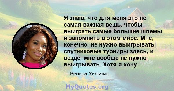 Я знаю, что для меня это не самая важная вещь, чтобы выиграть самые большие шлемы и запомнить в этом мире. Мне, конечно, не нужно выигрывать спутниковые турниры здесь, и везде, мне вообще не нужно выигрывать. Хотя я