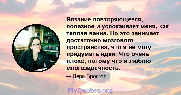 Вязание повторяющееся, полезное и успокаивает меня, как теплая ванна. Но это занимает достаточно мозгового пространства, что я не могу придумать идеи. Что очень плохо, потому что я люблю многозадачность.