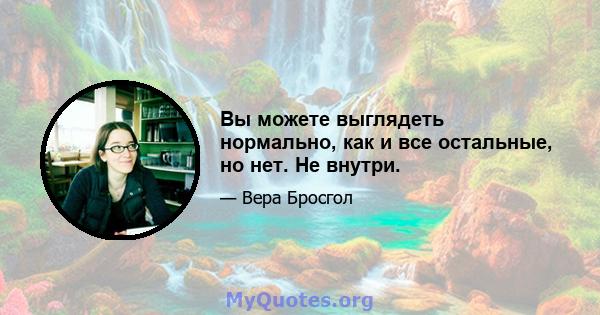 Вы можете выглядеть нормально, как и все остальные, но нет. Не внутри.