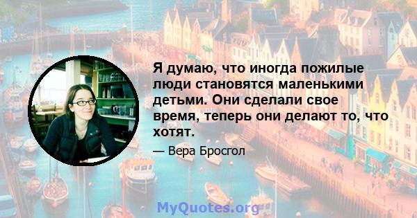 Я думаю, что иногда пожилые люди становятся маленькими детьми. Они сделали свое время, теперь они делают то, что хотят.