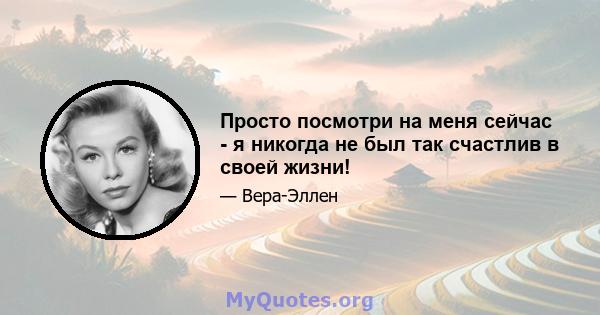 Просто посмотри на меня сейчас - я никогда не был так счастлив в своей жизни!