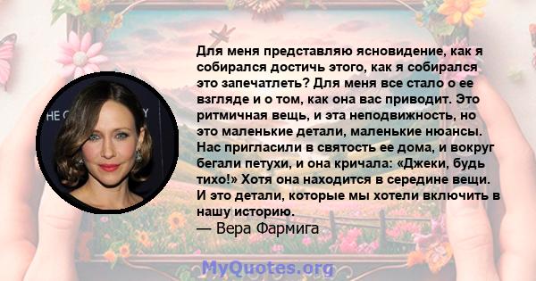 Для меня представляю ясновидение, как я собирался достичь этого, как я собирался это запечатлеть? Для меня все стало о ее взгляде и о том, как она вас приводит. Это ритмичная вещь, и эта неподвижность, но это маленькие