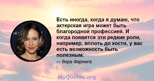 Есть иногда, когда я думаю, что актерская игра может быть благородной профессией. И когда появятся эти редкие роли, например, вплоть до кости, у вас есть возможность быть полезным.