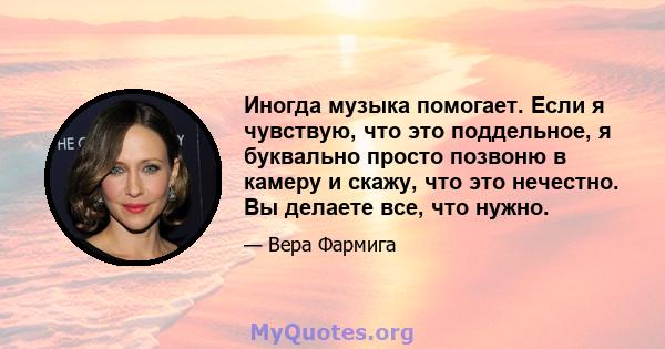 Иногда музыка помогает. Если я чувствую, что это поддельное, я буквально просто позвоню в камеру и скажу, что это нечестно. Вы делаете все, что нужно.