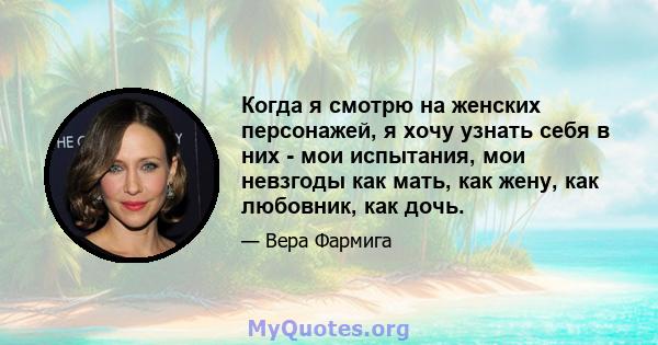 Когда я смотрю на женских персонажей, я хочу узнать себя в них - мои испытания, мои невзгоды как мать, как жену, как любовник, как дочь.