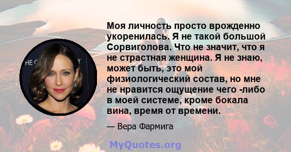 Моя личность просто врожденно укоренилась. Я не такой большой Сорвиголова. Что не значит, что я не страстная женщина. Я не знаю, может быть, это мой физиологический состав, но мне не нравится ощущение чего -либо в моей