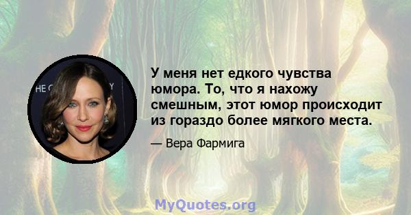 У меня нет едкого чувства юмора. То, что я нахожу смешным, этот юмор происходит из гораздо более мягкого места.