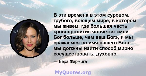 В эти времена в этом суровом, грубого, воющем мире, в котором мы живем, где большая часть кровопролития является «мой Бог больше, чем ваш Бог», и мы сражаемся во имя нашего Бога, мы должны найти способ мирно