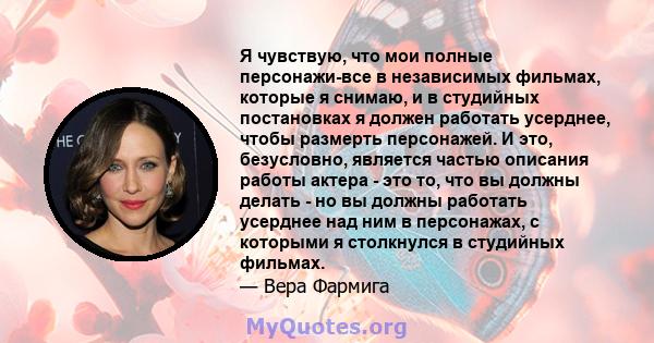 Я чувствую, что мои полные персонажи-все в независимых фильмах, которые я снимаю, и в студийных постановках я должен работать усерднее, чтобы размерть персонажей. И это, безусловно, является частью описания работы