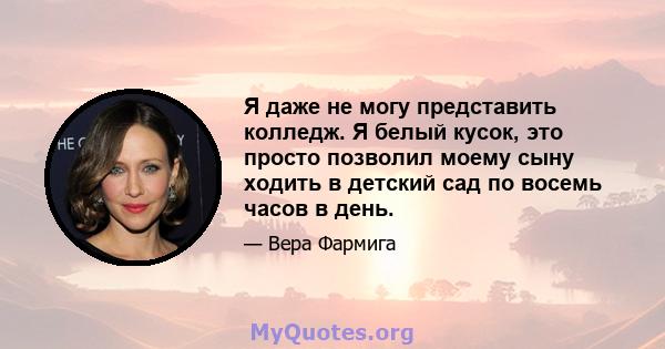 Я даже не могу представить колледж. Я белый кусок, это просто позволил моему сыну ходить в детский сад по восемь часов в день.