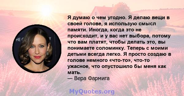 Я думаю о чем угодно. Я делаю вещи в своей голове, я использую смысл памяти. Иногда, когда это не происходит, и у вас нет выбора, потому что вам платят, чтобы делать это, вы понимаете соломинку. Теперь с моими детьми