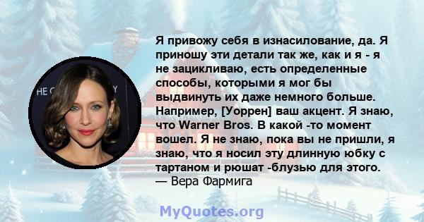 Я привожу себя в изнасилование, да. Я приношу эти детали так же, как и я - я не зацикливаю, есть определенные способы, которыми я мог бы выдвинуть их даже немного больше. Например, [Уоррен] ваш акцент. Я знаю, что