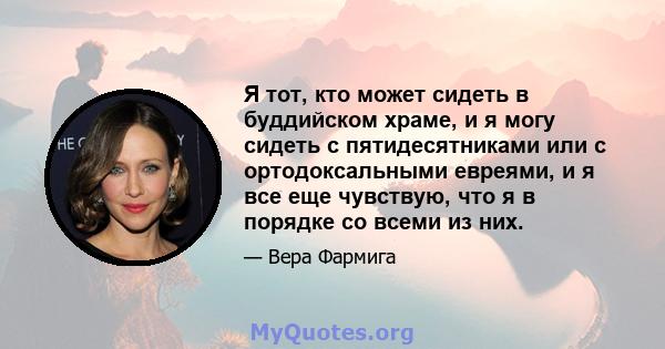 Я тот, кто может сидеть в буддийском храме, и я могу сидеть с пятидесятниками или с ортодоксальными евреями, и я все еще чувствую, что я в порядке со всеми из них.