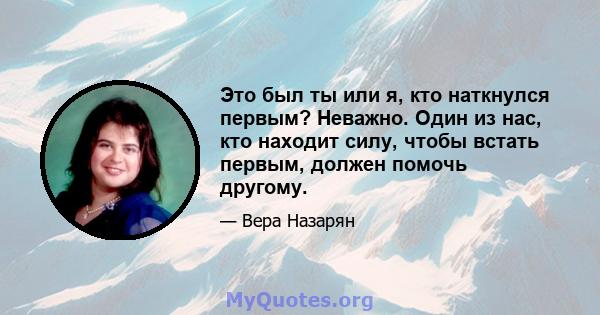 Это был ты или я, кто наткнулся первым? Неважно. Один из нас, кто находит силу, чтобы встать первым, должен помочь другому.