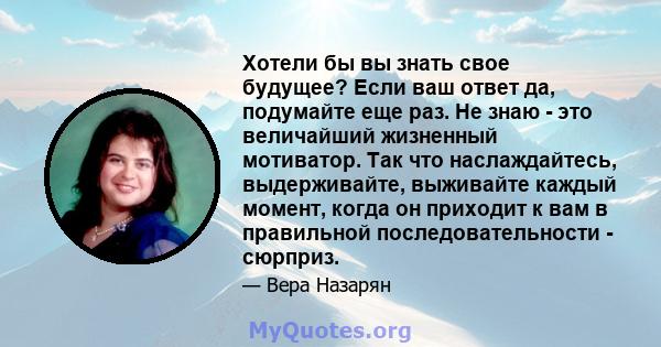 Хотели бы вы знать свое будущее? Если ваш ответ да, подумайте еще раз. Не знаю - это величайший жизненный мотиватор. Так что наслаждайтесь, выдерживайте, выживайте каждый момент, когда он приходит к вам в правильной