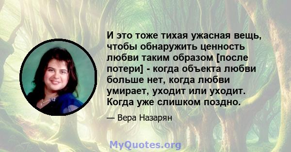 И это тоже тихая ужасная вещь, чтобы обнаружить ценность любви таким образом [после потери] - когда объекта любви больше нет, когда любви умирает, уходит или уходит. Когда уже слишком поздно.