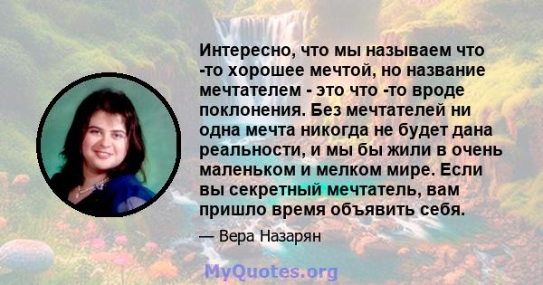 Интересно, что мы называем что -то хорошее мечтой, но название мечтателем - это что -то вроде поклонения. Без мечтателей ни одна мечта никогда не будет дана реальности, и мы бы жили в очень маленьком и мелком мире. Если 