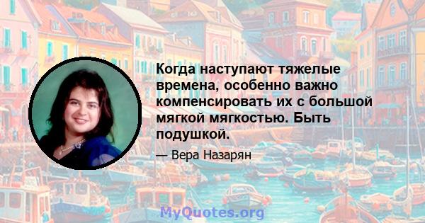 Когда наступают тяжелые времена, особенно важно компенсировать их с большой мягкой мягкостью. Быть подушкой.