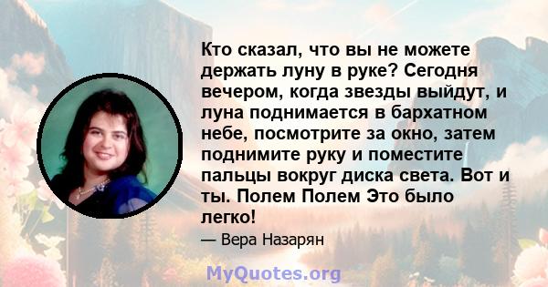 Кто сказал, что вы не можете держать луну в руке? Сегодня вечером, когда звезды выйдут, и луна поднимается в бархатном небе, посмотрите за окно, затем поднимите руку и поместите пальцы вокруг диска света. Вот и ты.