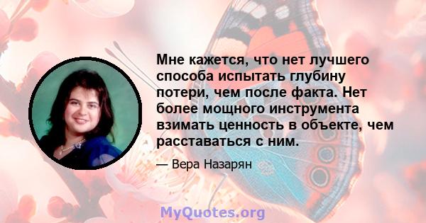 Мне кажется, что нет лучшего способа испытать глубину потери, чем после факта. Нет более мощного инструмента взимать ценность в объекте, чем расставаться с ним.