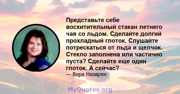 Представьте себе восхитительный стакан летнего чая со льдом. Сделайте долгий прохладный глоток. Слушайте потрескаться от льда и щелчок. Стекло заполнена или частично пуста? Сделайте еще один глоток. А сейчас?