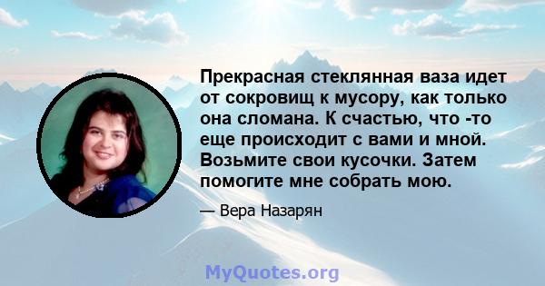 Прекрасная стеклянная ваза идет от сокровищ к мусору, как только она сломана. К счастью, что -то еще происходит с вами и мной. Возьмите свои кусочки. Затем помогите мне собрать мою.