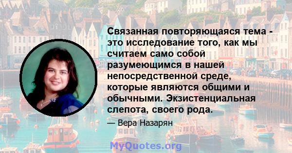 Связанная повторяющаяся тема - это исследование того, как мы считаем само собой разумеющимся в нашей непосредственной среде, которые являются общими и обычными. Экзистенциальная слепота, своего рода.