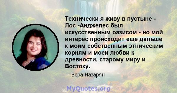 Технически я живу в пустыне - Лос -Анджелес был искусственным оазисом - но мой интерес происходит еще дальше к моим собственным этническим корням и моей любви к древности, старому миру и Востоку.