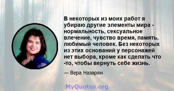 В некоторых из моих работ я убираю другие элементы мира - нормальность, сексуальное влечение, чувство время, память, любимый человек. Без некоторых из этих оснований у персонажей нет выбора, кроме как сделать что -то,