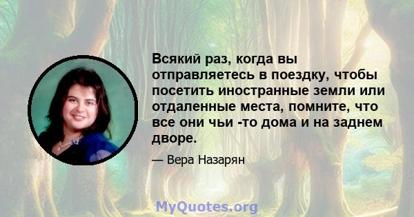 Всякий раз, когда вы отправляетесь в поездку, чтобы посетить иностранные земли или отдаленные места, помните, что все они чьи -то дома и на заднем дворе.