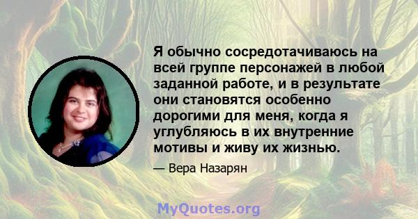 Я обычно сосредотачиваюсь на всей группе персонажей в любой заданной работе, и в результате они становятся особенно дорогими для меня, когда я углубляюсь в их внутренние мотивы и живу их жизнью.