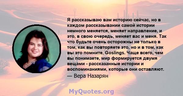 Я рассказываю вам историю сейчас, но в каждом рассказывании самой истории немного меняется, меняет направление, и это, в свою очередь, меняет вас и меня. Так что будьте очень осторожны не только в том, как вы повторяете 