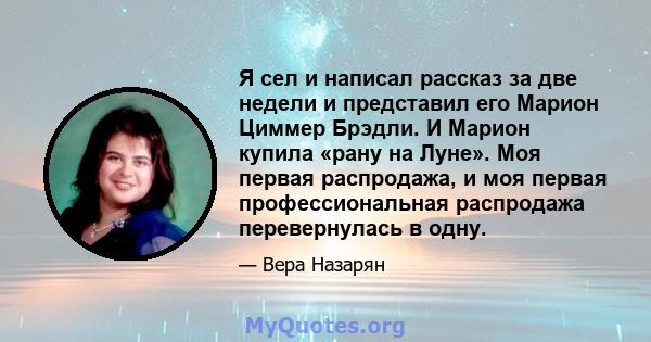 Я сел и написал рассказ за две недели и представил его Марион Циммер Брэдли. И Марион купила «рану на Луне». Моя первая распродажа, и моя первая профессиональная распродажа перевернулась в одну.