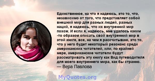 Единственное, на что я надеюсь, это то, что, независимо от того, что представляет собой внешний мир для разных людей, разных наций, я надеюсь, что их внутренний мир похож. И если я, надеюсь, мне удалось каким -то