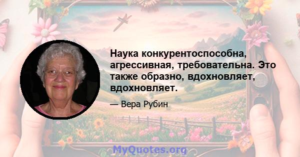 Наука конкурентоспособна, агрессивная, требовательна. Это также образно, вдохновляет, вдохновляет.