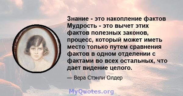 Знание - это накопление фактов Мудрость - это вычет этих фактов полезных законов, процесс, который может иметь место только путем сравнения фактов в одном отделении с фактами во всех остальных, что дает видение целого.