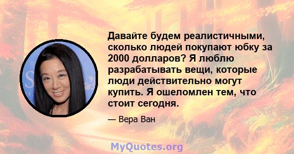 Давайте будем реалистичными, сколько людей покупают юбку за 2000 долларов? Я люблю разрабатывать вещи, которые люди действительно могут купить. Я ошеломлен тем, что стоит сегодня.