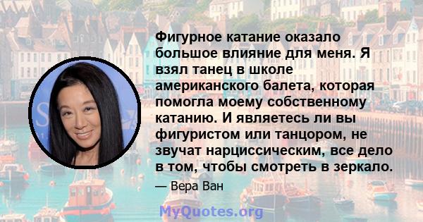 Фигурное катание оказало большое влияние для меня. Я взял танец в школе американского балета, которая помогла моему собственному катанию. И являетесь ли вы фигуристом или танцором, не звучат нарциссическим, все дело в