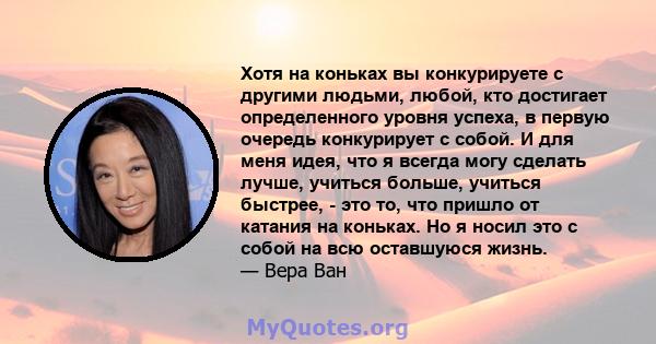 Хотя на коньках вы конкурируете с другими людьми, любой, кто достигает определенного уровня успеха, в первую очередь конкурирует с собой. И для меня идея, что я всегда могу сделать лучше, учиться больше, учиться