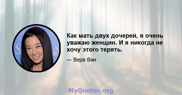 Как мать двух дочерей, я очень уважаю женщин. И я никогда не хочу этого терять.