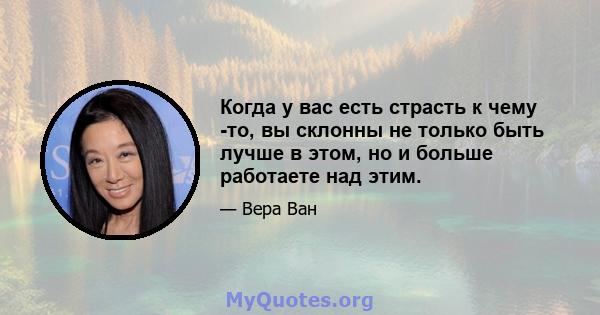 Когда у вас есть страсть к чему -то, вы склонны не только быть лучше в этом, но и больше работаете над этим.