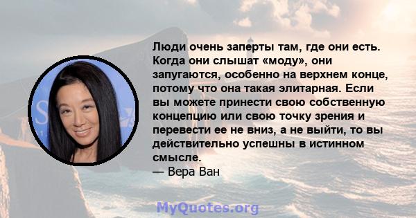 Люди очень заперты там, где они есть. Когда они слышат «моду», они запугаются, особенно на верхнем конце, потому что она такая элитарная. Если вы можете принести свою собственную концепцию или свою точку зрения и