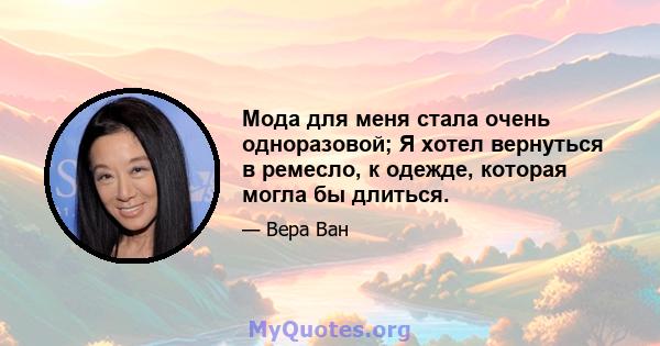 Мода для меня стала очень одноразовой; Я хотел вернуться в ремесло, к одежде, которая могла бы длиться.