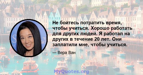 Не бойтесь потратить время, чтобы учиться. Хорошо работать для других людей. Я работал на других в течение 20 лет. Они заплатили мне, чтобы учиться.