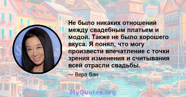 Не было никаких отношений между свадебным платьем и модой. Также не было хорошего вкуса. Я понял, что могу произвести впечатление с точки зрения изменения и считывания всей отрасли свадьбы.